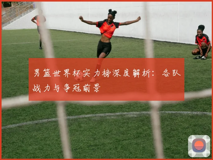 男篮世界杯实力榜深度解析：各队战力与争冠前景