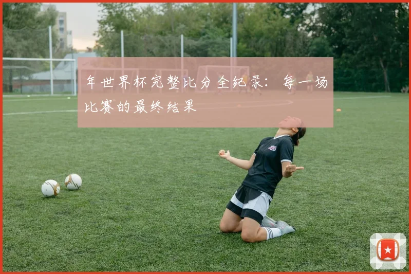 年世界杯完整比分全纪录:每一场比赛的最终结果