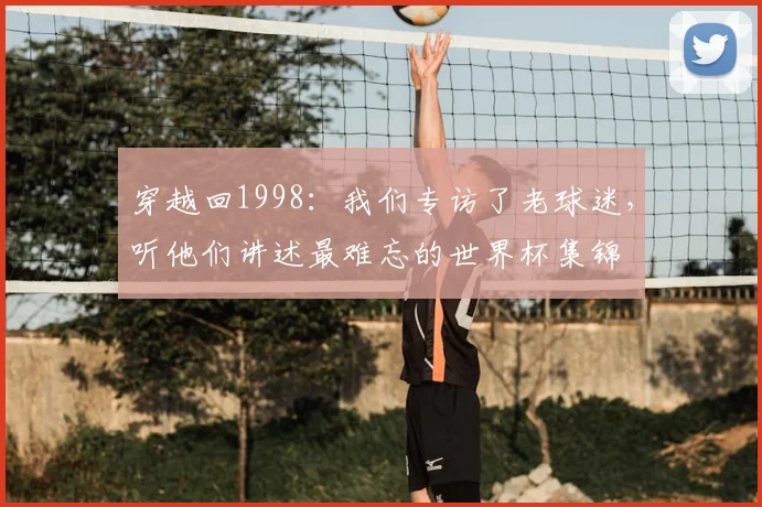 穿越回1998:我们专访了老球迷,听他们讲述最难忘的世界杯集锦