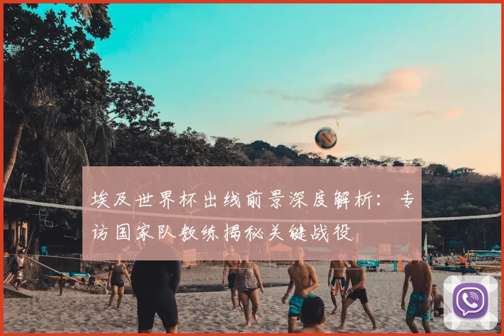 埃及世界杯出线前景深度解析：专访国家队教练揭秘关键战役