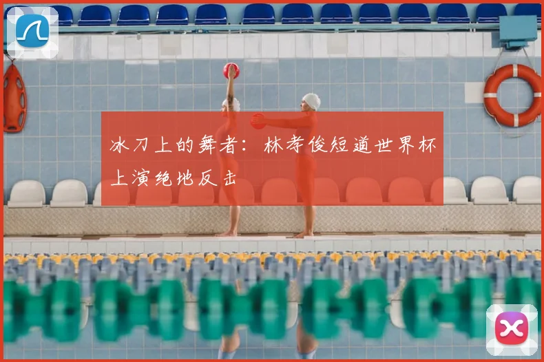 冰刀上的舞者：林孝俊短道世界杯上演绝地反击