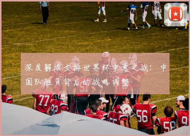 深度解读女排世界杯中意之战:中国队胜负背后的战略调整