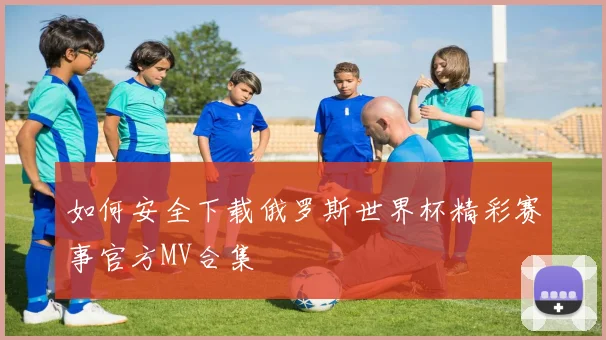 如何安全下载俄罗斯世界杯精彩赛事官方MV合集