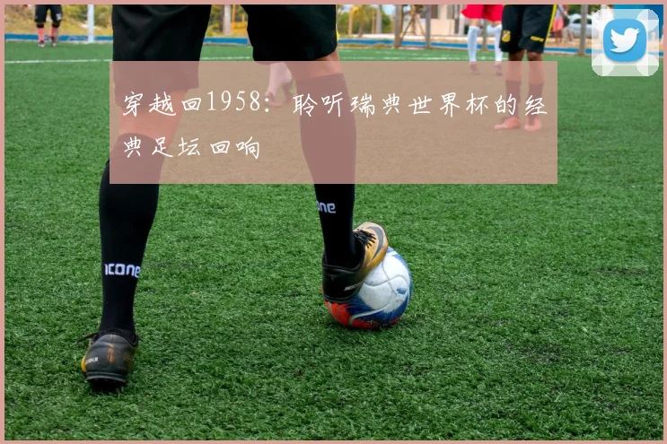 穿越回1958:聆听瑞典世界杯的经典足坛回响