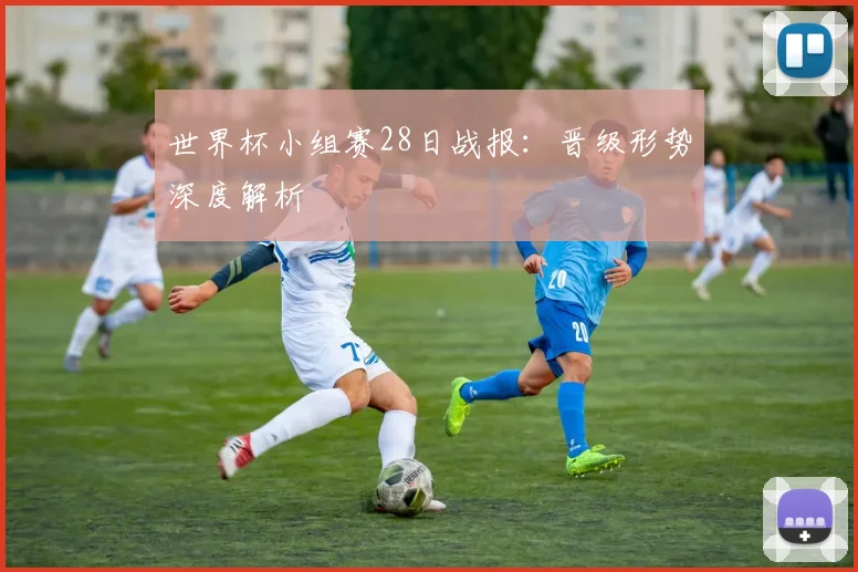 世界杯小组赛28日战报:晋级形势深度解析