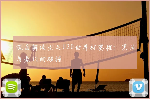 深度解读女足U20世界杯赛程:黑马与豪门的碰撞