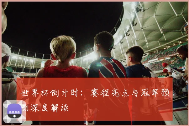 世界杯倒计时：赛程亮点与冠军预测深度解读