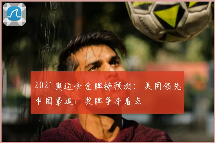 2021奥运会金牌榜预测：美国领先中国紧追，奖牌争夺看点