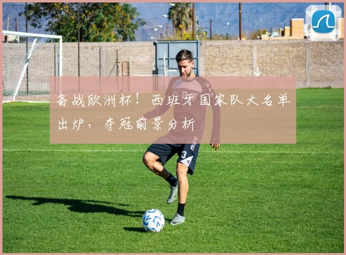 备战欧洲杯！西班牙国家队大名单出炉，夺冠前景分析