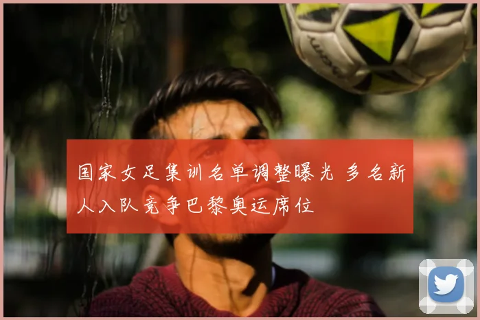 国家女足集训名单调整曝光 多名新人入队竞争巴黎奥运席位