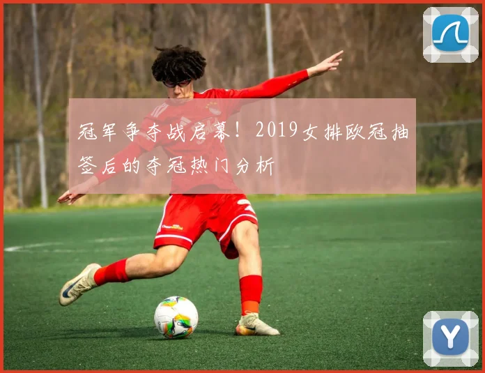 冠军争夺战启幕！2019女排欧冠抽签后的夺冠热门分析