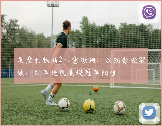 复盘利物浦2-1富勒姆：攻防数据解读，红军逆境展现冠军韧性