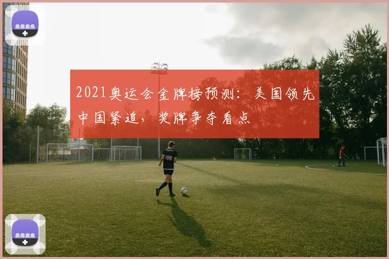 2021奥运会金牌榜预测：美国领先中国紧追，奖牌争夺看点