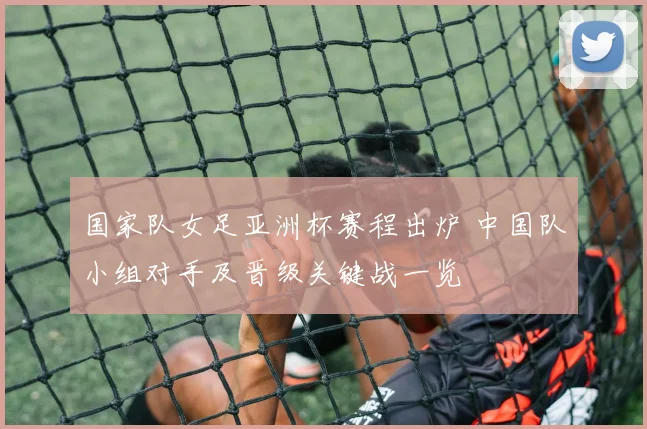 国家队女足亚洲杯赛程出炉 中国队小组对手及晋级关键战一览