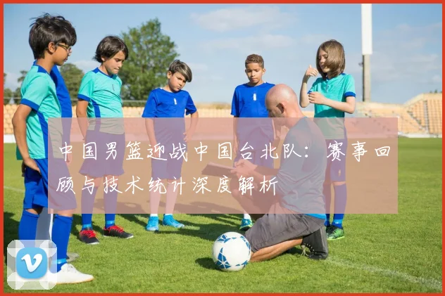 中国男篮迎战中国台北队：赛事回顾与技术统计深度解析